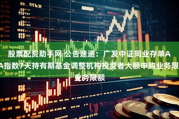 股票配资助手网 公告速递：广发中证同业存单AAA指数7天持有期基金调整机构投资者大额申购业务限额