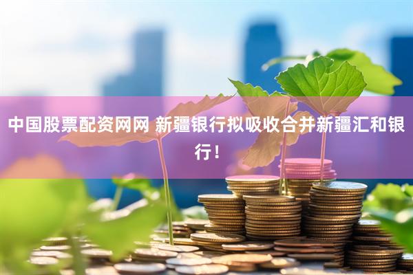 中国股票配资网网 新疆银行拟吸收合并新疆汇和银行！