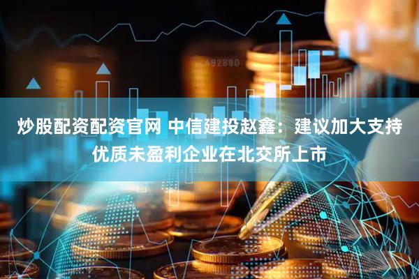 炒股配资配资官网 中信建投赵鑫：建议加大支持优质未盈利企业在北交所上市