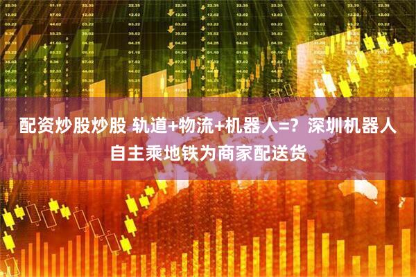 配资炒股炒股 轨道+物流+机器人=？深圳机器人自主乘地铁为商家配送货