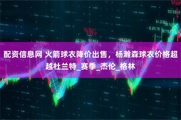 配资信息网 火箭球衣降价出售，杨瀚森球衣价格超越杜兰特_赛季_杰伦_格林