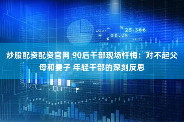 炒股配资配资官网 90后干部现场忏悔：对不起父母和妻子 年轻干部的深刻反思