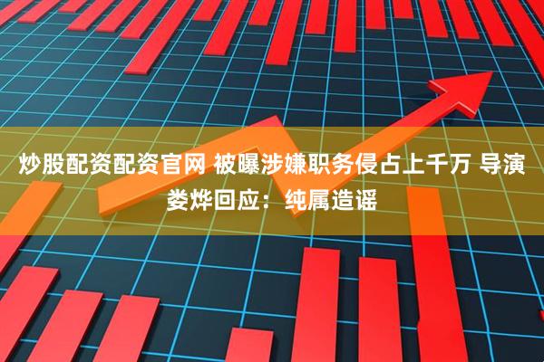 炒股配资配资官网 被曝涉嫌职务侵占上千万 导演娄烨回应：纯属造谣