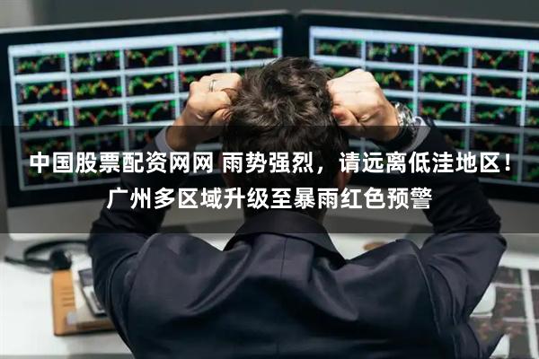 中国股票配资网网 雨势强烈，请远离低洼地区！广州多区域升级至暴雨红色预警