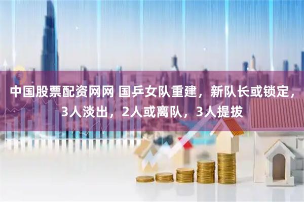 中国股票配资网网 国乒女队重建，新队长或锁定，3人淡出，2人或离队，3人提拔