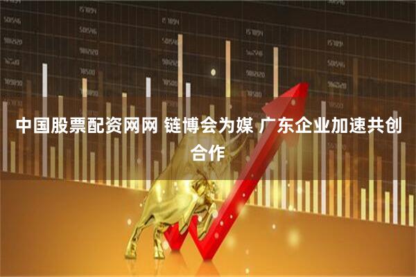 中国股票配资网网 链博会为媒 广东企业加速共创合作