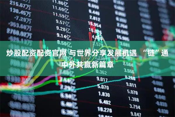 炒股配资配资官网 与世界分享发展机遇  “链”通中外共赢新篇章