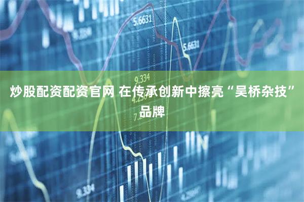 炒股配资配资官网 在传承创新中擦亮“吴桥杂技”品牌