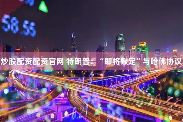 炒股配资配资官网 特朗普：“即将敲定”与哈佛协议