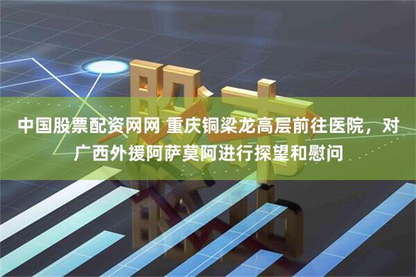 中国股票配资网网 重庆铜梁龙高层前往医院，对广西外援阿萨莫阿进行探望和慰问