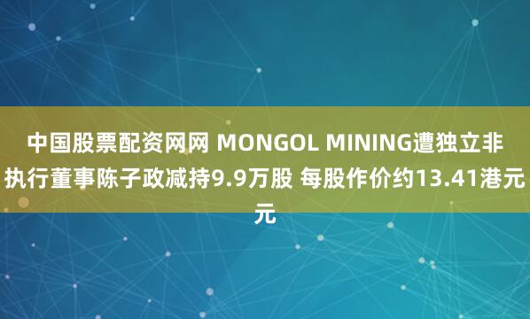 中国股票配资网网 MONGOL MINING遭独立非执行董事陈子政减持9.9万股 每股作价约13.41港元