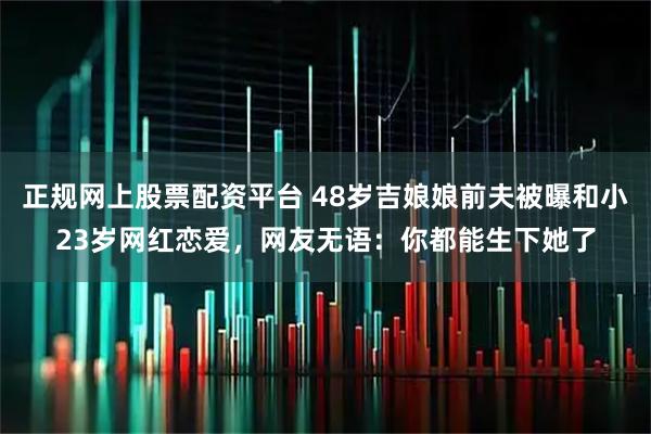 正规网上股票配资平台 48岁吉娘娘前夫被曝和小23岁网红恋爱，网友无语：你都能生下她了