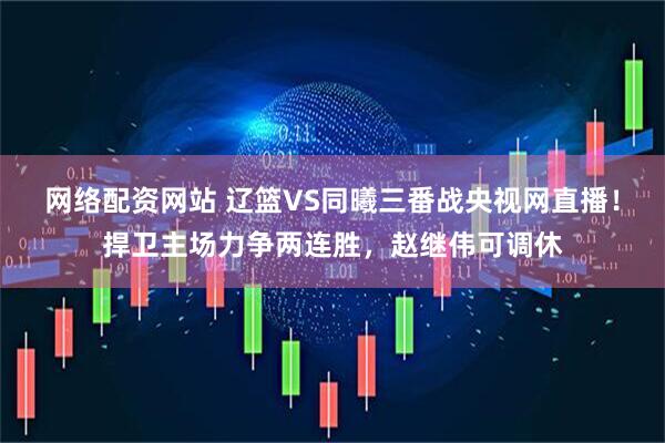 网络配资网站 辽篮VS同曦三番战央视网直播！捍卫主场力争两连胜，赵继伟可调休