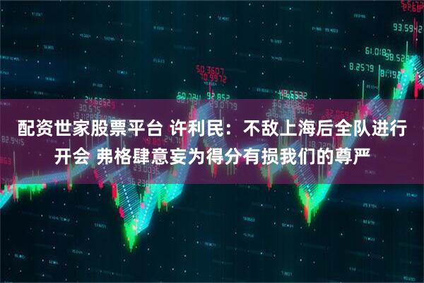 配资世家股票平台 许利民：不敌上海后全队进行开会 弗格肆意妄为得分有损我们的尊严