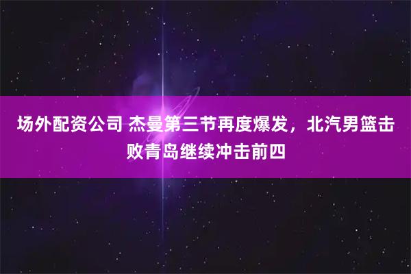 场外配资公司 杰曼第三节再度爆发，北汽男篮击败青岛继续冲击前四