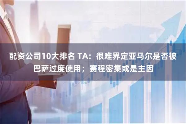 配资公司10大排名 TA：很难界定亚马尔是否被巴萨过度使用；赛程密集或是主因