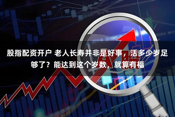 股指配资开户 老人长寿并非是好事，活多少岁足够了？能达到这个岁数，就算有福